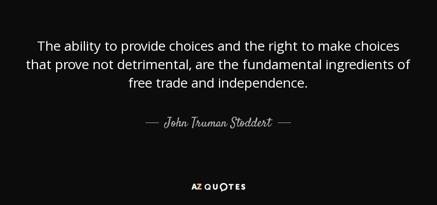 The ability to provide choices and the right to make choices that prove not detrimental, are the fundamental ingredients of free trade and independence. - John Truman Stoddert