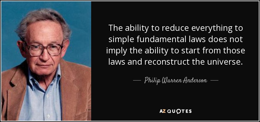 The ability to reduce everything to simple fundamental laws does not imply the ability to start from those laws and reconstruct the universe. - Philip Warren Anderson