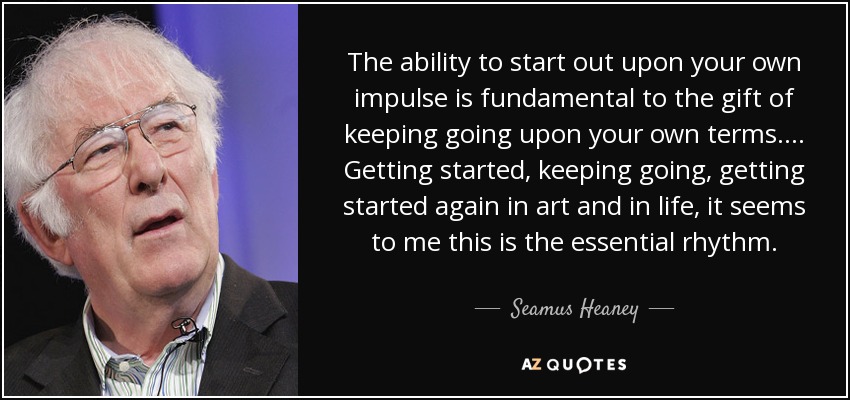 The ability to start out upon your own impulse is fundamental to the gift of keeping going upon your own terms. . . . Getting started, keeping going, getting started again in art and in life, it seems to me this is the essential rhythm. - Seamus Heaney