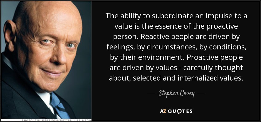 The ability to subordinate an impulse to a value is the essence of the proactive person. Reactive people are driven by feelings, by circumstances, by conditions, by their environment. Proactive people are driven by values - carefully thought about, selected and internalized values. - Stephen Covey
