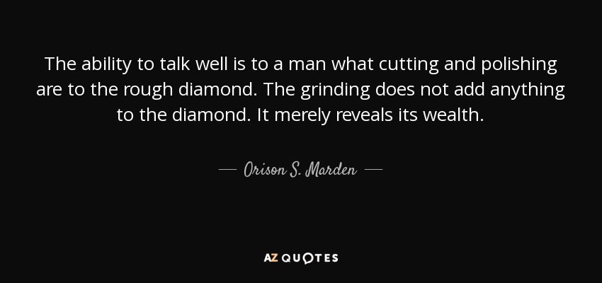 The ability to talk well is to a man what cutting and polishing are to the rough diamond. The grinding does not add anything to the diamond. It merely reveals its wealth. - Orison S. Marden