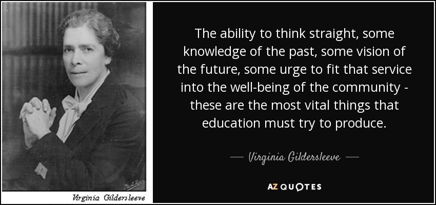 The ability to think straight, some knowledge of the past, some vision of the future, some urge to fit that service into the well-being of the community - these are the most vital things that education must try to produce. - Virginia Gildersleeve