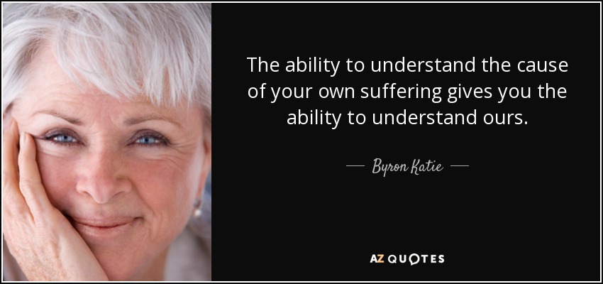 The ability to understand the cause of your own suffering gives you the ability to understand ours. - Byron Katie
