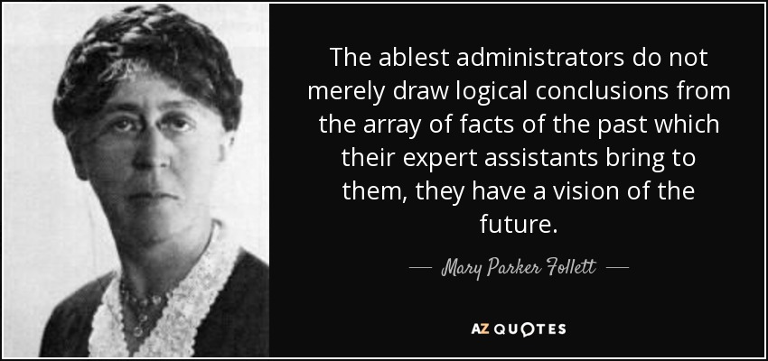 The ablest administrators do not merely draw logical conclusions from the array of facts of the past which their expert assistants bring to them, they have a vision of the future. - Mary Parker Follett