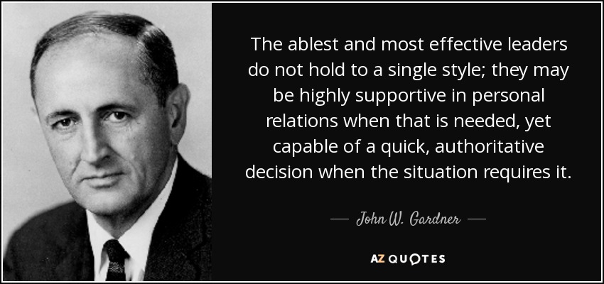 The ablest and most effective leaders do not hold to a single style; they may be highly supportive in personal relations when that is needed, yet capable of a quick, authoritative decision when the situation requires it. - John W. Gardner