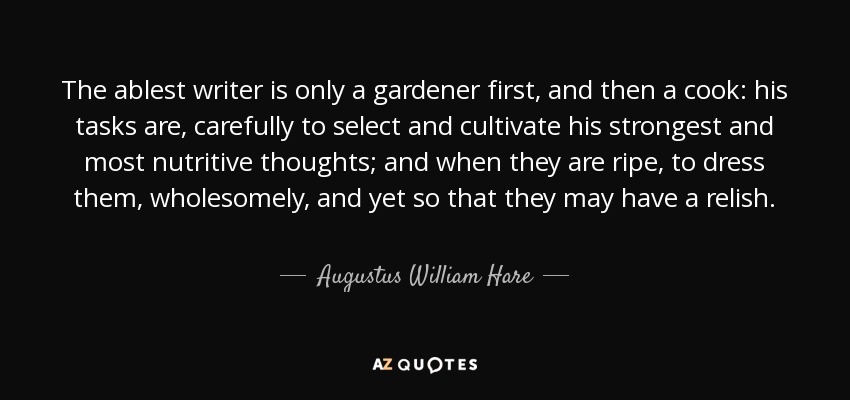 The ablest writer is only a gardener first, and then a cook: his tasks are, carefully to select and cultivate his strongest and most nutritive thoughts; and when they are ripe, to dress them, wholesomely, and yet so that they may have a relish. - Augustus William Hare