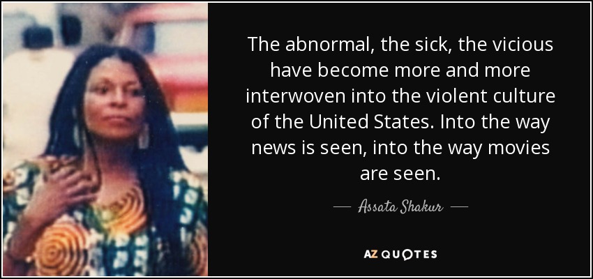 The abnormal, the sick, the vicious have become more and more interwoven into the violent culture of the United States. Into the way news is seen, into the way movies are seen. - Assata Shakur