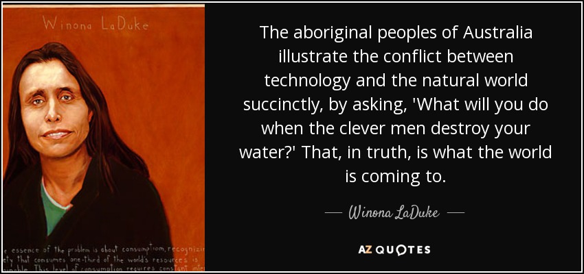 The aboriginal peoples of Australia illustrate the conflict between technology and the natural world succinctly, by asking, 'What will you do when the clever men destroy your water?' That, in truth, is what the world is coming to. - Winona LaDuke