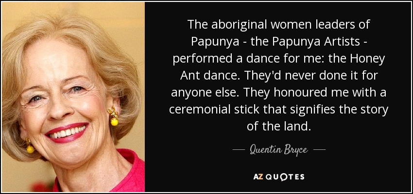 The aboriginal women leaders of Papunya - the Papunya Artists - performed a dance for me: the Honey Ant dance. They'd never done it for anyone else. They honoured me with a ceremonial stick that signifies the story of the land. - Quentin Bryce