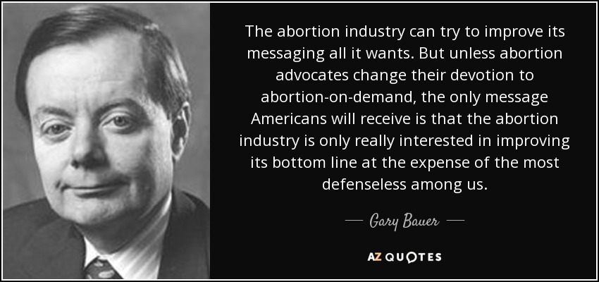 The abortion industry can try to improve its messaging all it wants. But unless abortion advocates change their devotion to abortion-on-demand, the only message Americans will receive is that the abortion industry is only really interested in improving its bottom line at the expense of the most defenseless among us. - Gary Bauer