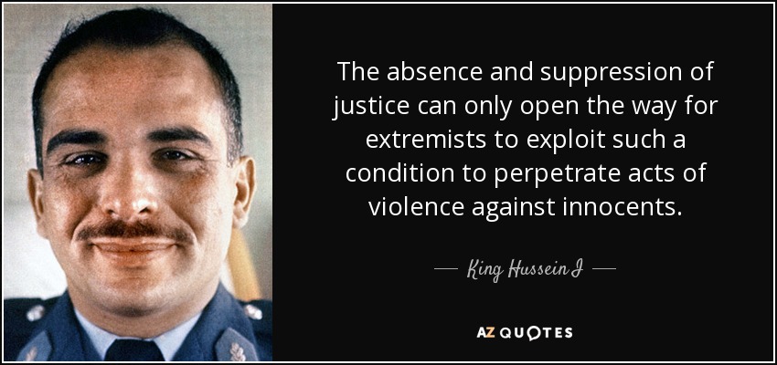 The absence and suppression of justice can only open the way for extremists to exploit such a condition to perpetrate acts of violence against innocents. - King Hussein I