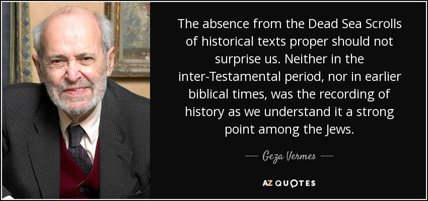 The absence from the Dead Sea Scrolls of historical texts proper should not surprise us. Neither in the inter-Testamental period, nor in earlier biblical times, was the recording of history as we understand it a strong point among the Jews. - Geza Vermes