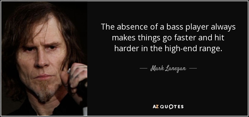 The absence of a bass player always makes things go faster and hit harder in the high-end range. - Mark Lanegan