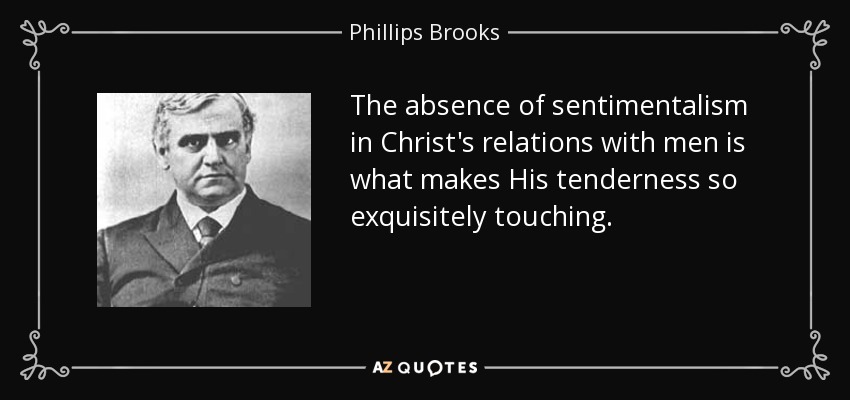 The absence of sentimentalism in Christ's relations with men is what makes His tenderness so exquisitely touching. - Phillips Brooks