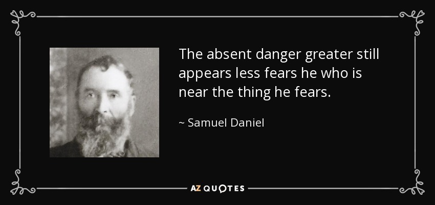 The absent danger greater still appears less fears he who is near the thing he fears. - Samuel Daniel