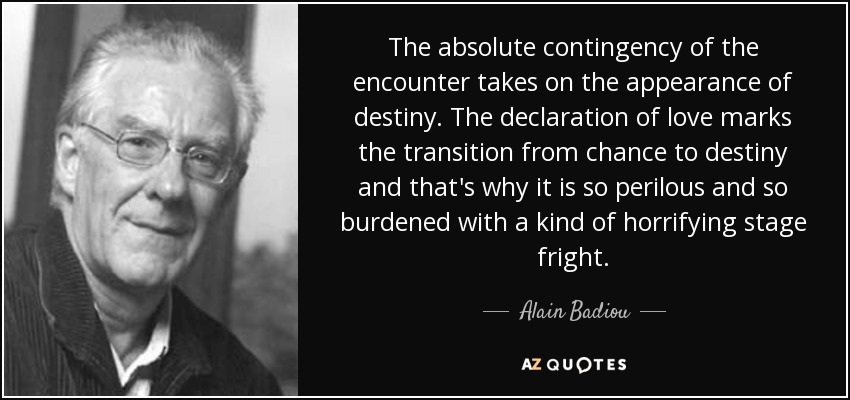 The absolute contingency of the encounter takes on the appearance of destiny. The declaration of love marks the transition from chance to destiny and that's why it is so perilous and so burdened with a kind of horrifying stage fright. - Alain Badiou