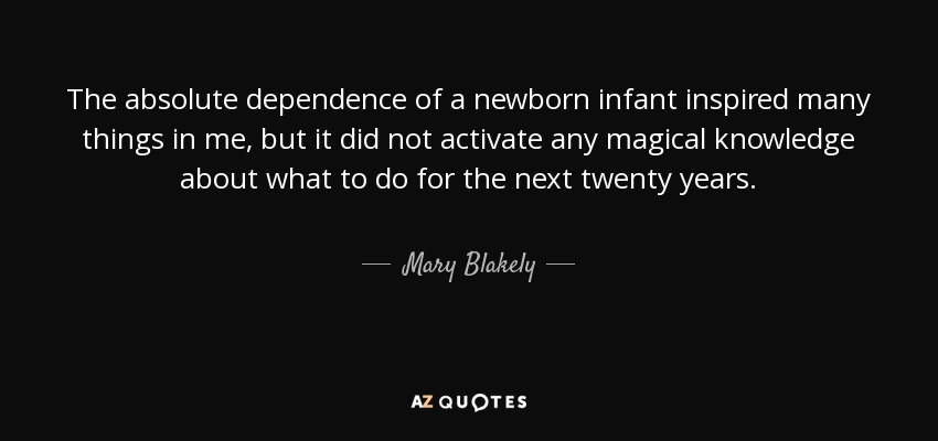 The absolute dependence of a newborn infant inspired many things in me, but it did not activate any magical knowledge about what to do for the next twenty years. - Mary Blakely