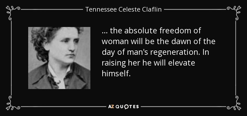 ... the absolute freedom of woman will be the dawn of the day of man's regeneration. In raising her he will elevate himself. - Tennessee Celeste Claflin