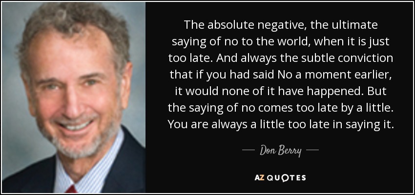 The absolute negative, the ultimate saying of no to the world, when it is just too late. And always the subtle conviction that if you had said No a moment earlier, it would none of it have happened. But the saying of no comes too late by a little. You are always a little too late in saying it. - Don Berry