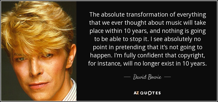 The absolute transformation of everything that we ever thought about music will take place within 10 years, and nothing is going to be able to stop it. I see absolutely no point in pretending that it's not going to happen. I'm fully confident that copyright, for instance, will no longer exist in 10 years. - David Bowie