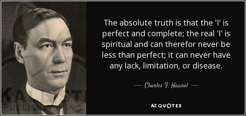 The absolute truth is that the 'I' is perfect and complete; the real 'I' is spiritual and can therefor never be less than perfect; it can never have any lack, limitation, or disease. - Charles F. Haanel