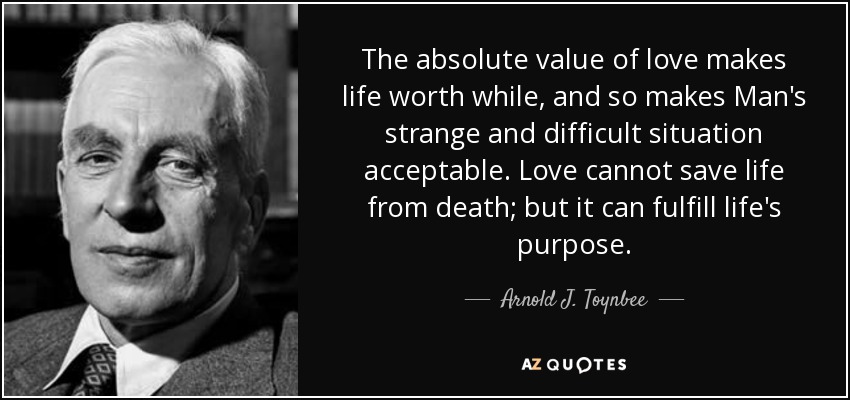 The absolute value of love makes life worth while, and so makes Man's strange and difficult situation acceptable. Love cannot save life from death; but it can fulfill life's purpose. - Arnold J. Toynbee