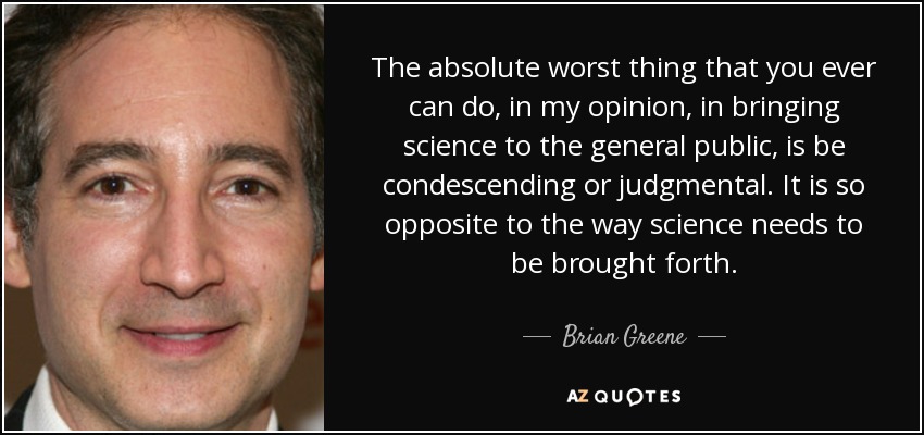 The absolute worst thing that you ever can do, in my opinion, in bringing science to the general public, is be condescending or judgmental. It is so opposite to the way science needs to be brought forth. - Brian Greene