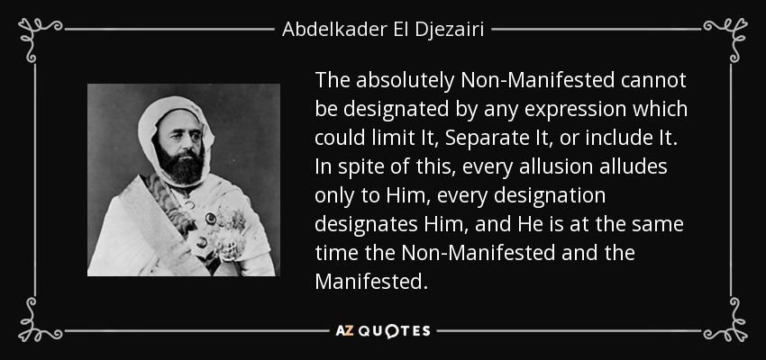 The absolutely Non-Manifested cannot be designated by any expression which could limit It, Separate It, or include It. In spite of this, every allusion alludes only to Him, every designation designates Him, and He is at the same time the Non-Manifested and the Manifested. - Abdelkader El Djezairi