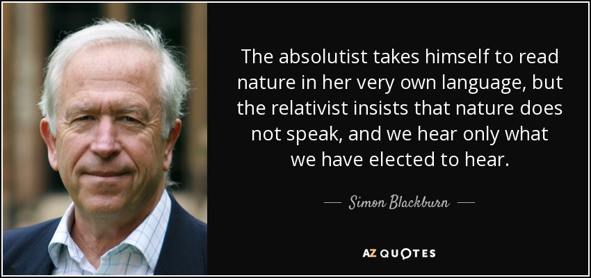 The absolutist takes himself to read nature in her very own language, but the relativist insists that nature does not speak, and we hear only what we have elected to hear. - Simon Blackburn
