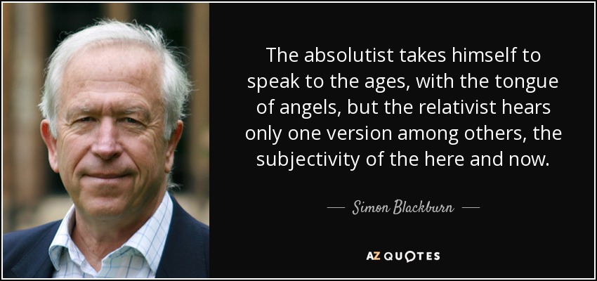 The absolutist takes himself to speak to the ages, with the tongue of angels, but the relativist hears only one version among others, the subjectivity of the here and now. - Simon Blackburn