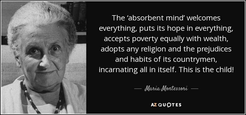 The ‘absorbent mind’ welcomes everything, puts its hope in everything, accepts poverty equally with wealth, adopts any religion and the prejudices and habits of its countrymen, incarnating all in itself. This is the child! - Maria Montessori