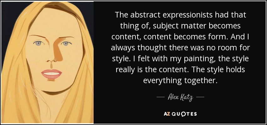 The abstract expressionists had that thing of, subject matter becomes content, content becomes form. And I always thought there was no room for style. I felt with my painting, the style really is the content. The style holds everything together. - Alex Katz