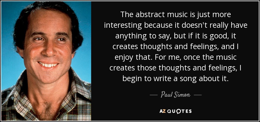 The abstract music is just more interesting because it doesn't really have anything to say, but if it is good, it creates thoughts and feelings, and I enjoy that. For me, once the music creates those thoughts and feelings, I begin to write a song about it. - Paul Simon