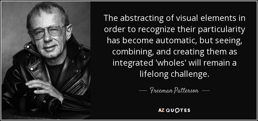 The abstracting of visual elements in order to recognize their particularity has become automatic, but seeing, combining, and creating them as integrated 'wholes' will remain a lifelong challenge. - Freeman Patterson