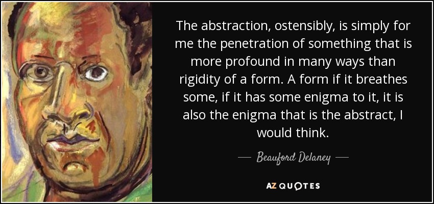 The abstraction, ostensibly, is simply for me the penetration of something that is more profound in many ways than rigidity of a form. A form if it breathes some, if it has some enigma to it, it is also the enigma that is the abstract, I would think. - Beauford Delaney
