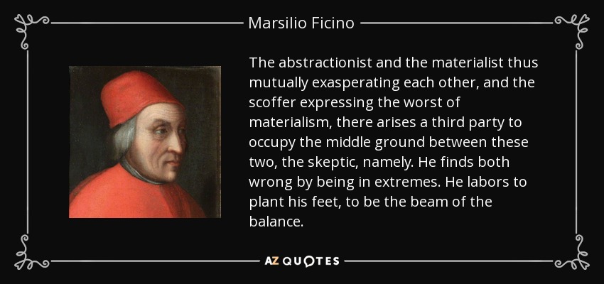 The abstractionist and the materialist thus mutually exasperating each other, and the scoffer expressing the worst of materialism, there arises a third party to occupy the middle ground between these two, the skeptic, namely. He finds both wrong by being in extremes. He labors to plant his feet, to be the beam of the balance. - Marsilio Ficino