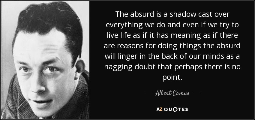 The absurd is a shadow cast over everything we do and even if we try to live life as if it has meaning as if there are reasons for doing things the absurd will linger in the back of our minds as a nagging doubt that perhaps there is no point. - Albert Camus