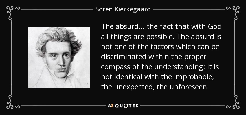 The absurd . . . the fact that with God all things are possible. The absurd is not one of the factors which can be discriminated within the proper compass of the understanding: it is not identical with the improbable, the unexpected, the unforeseen. - Soren Kierkegaard