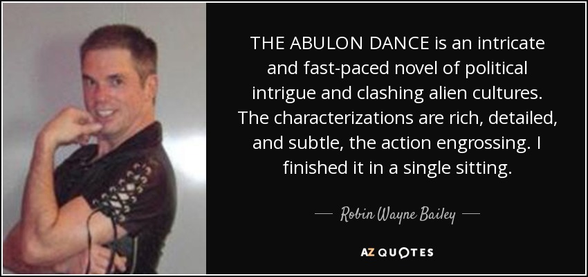 THE ABULON DANCE is an intricate and fast-paced novel of political intrigue and clashing alien cultures. The characterizations are rich, detailed, and subtle, the action engrossing. I finished it in a single sitting. - Robin Wayne Bailey