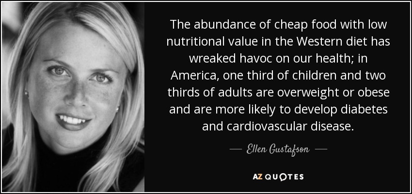 The abundance of cheap food with low nutritional value in the Western diet has wreaked havoc on our health; in America, one third of children and two thirds of adults are overweight or obese and are more likely to develop diabetes and cardiovascular disease. - Ellen Gustafson