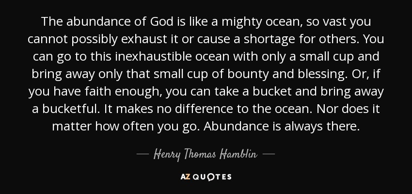 The abundance of God is like a mighty ocean, so vast you cannot possibly exhaust it or cause a shortage for others. You can go to this inexhaustible ocean with only a small cup and bring away only that small cup of bounty and blessing. Or, if you have faith enough, you can take a bucket and bring away a bucketful. It makes no difference to the ocean. Nor does it matter how often you go. Abundance is always there. - Henry Thomas Hamblin