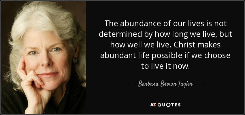 The abundance of our lives is not determined by how long we live, but how well we live. Christ makes abundant life possible if we choose to live it now. - Barbara Brown Taylor