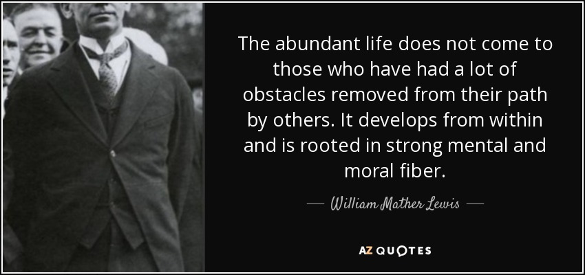 The abundant life does not come to those who have had a lot of obstacles removed from their path by others. It develops from within and is rooted in strong mental and moral fiber. - William Mather Lewis