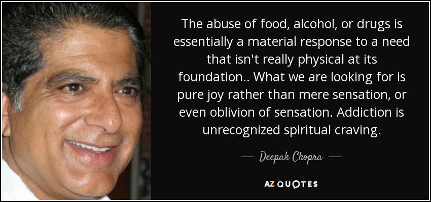 The abuse of food, alcohol, or drugs is essentially a material response to a need that isn't really physical at its foundation.. What we are looking for is pure joy rather than mere sensation, or even oblivion of sensation. Addiction is unrecognized spiritual craving. - Deepak Chopra