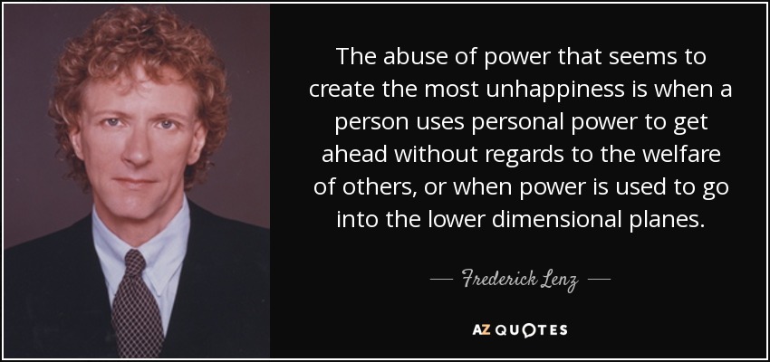 The abuse of power that seems to create the most unhappiness is when a person uses personal power to get ahead without regards to the welfare of others, or when power is used to go into the lower dimensional planes. - Frederick Lenz