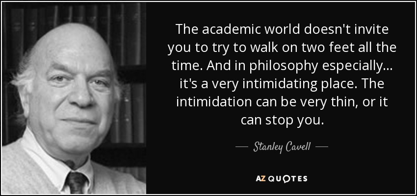 The academic world doesn't invite you to try to walk on two feet all the time. And in philosophy especially . . . it's a very intimidating place. The intimidation can be very thin, or it can stop you. - Stanley Cavell