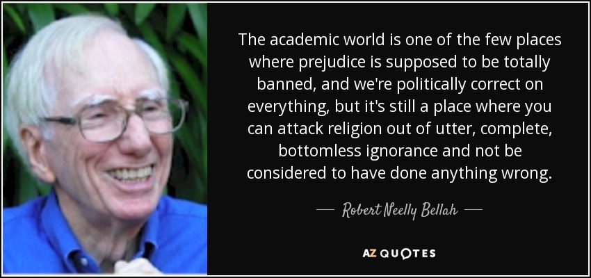 The academic world is one of the few places where prejudice is supposed to be totally banned, and we're politically correct on everything, but it's still a place where you can attack religion out of utter, complete, bottomless ignorance and not be considered to have done anything wrong. - Robert Neelly Bellah