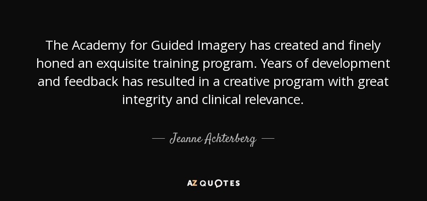 The Academy for Guided Imagery has created and finely honed an exquisite training program. Years of development and feedback has resulted in a creative program with great integrity and clinical relevance. - Jeanne Achterberg
