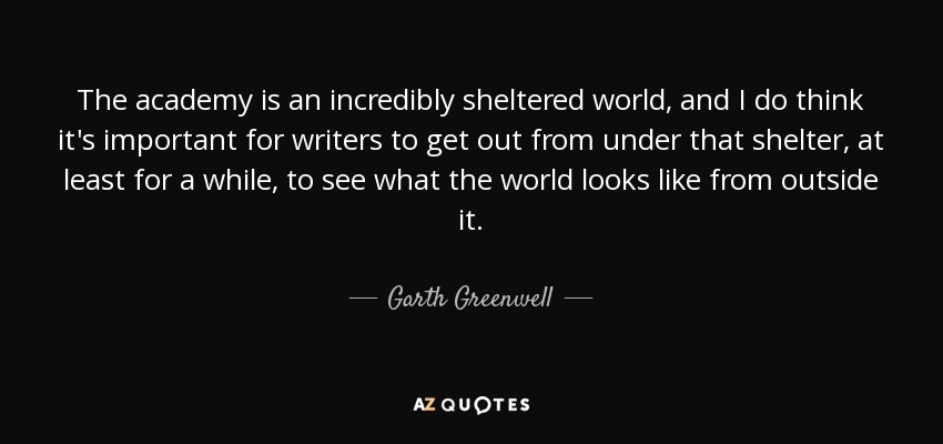 The academy is an incredibly sheltered world, and I do think it's important for writers to get out from under that shelter, at least for a while, to see what the world looks like from outside it. - Garth Greenwell