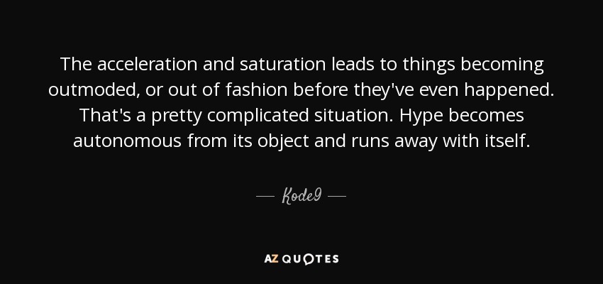 The acceleration and saturation leads to things becoming outmoded, or out of fashion before they've even happened. That's a pretty complicated situation. Hype becomes autonomous from its object and runs away with itself. - Kode9